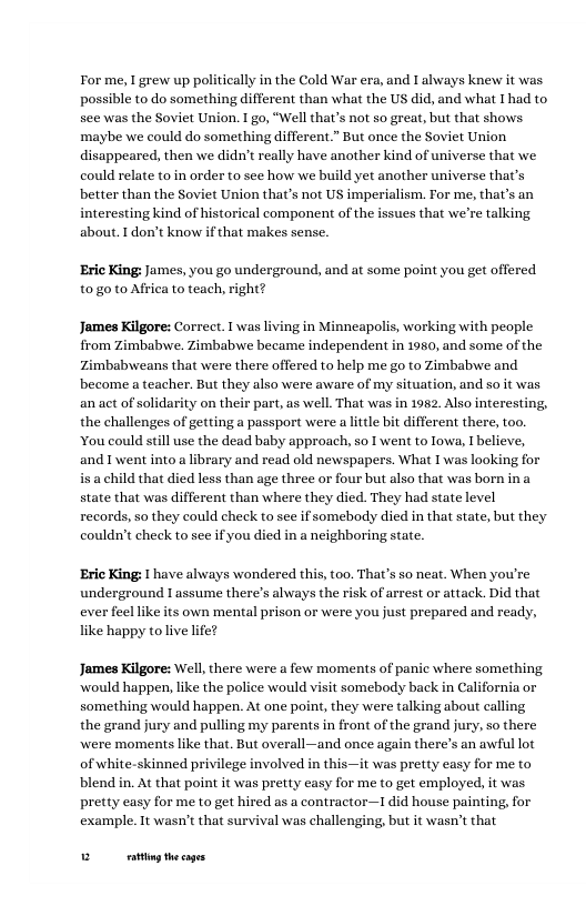 For me, 1 grew up politically in the Cold War era, and I always knew it was possible to do something different than what the US did, and what I had to see was the Soviet Union. I go, “Well that’s not so great, but that shows ‘maybe we could do something different.” But once the Soviet Union disappeared, then we didn’t really have another kind of universe that we. could relate to in order to see how we build yet another universe that’s better than the Soviet Union that’s not US imperialism. For me, that’s an interesting kind of historical component of the issues that we’re talking about. 1don’t know if that makes sense. ‘Eric King: James, you go underground, and at some point you get offered t0 g0 to Affica to teach, right? James Kilgore: Correct. I was living in Minneapolis, working with people from Zimbabywe. Zimbabwe became independent in 1950, and some of the Zimbabweans that were there offered to help me go to Zimbabwe and become a teacher. But they also were aware of my situation, and so it was anact of solidarity on their part,as well. That was in 1982, Also interesting, the challenges of getting a passport were a litle bit different there, too. You could stll use the dead baby approach, so T went to Towa, I believe, and went into a library and read old newspapers. What I was looking for that died less than age three or four but also that was born in a state that was different than where they died. They had state level records, so they could check to sce if somebody died in that state, but they couldn’t check to sce if you died in neighboring state. ‘Eric King: 1 have always wondered this, too. That’s so neat. When you’re underground Iassume there’s always the risk of arrest or attack. Did that ever feel like its own mental prison or were you just prepared and ready, like happy tolive life? James Kilgore: Well there were a few moments of panic where something would happen, like the police would visit somebody back n California or something would happen. At one point, they were talking about calling the grand jury and pulling my parents in front of the grand jury, so there were moments like that. But overall—and once again there’s an awful lot of white-skinned privilege involved in this—it was pretty casy for me to blend in. At that point it was pretty casy for me to get employed, it was pretty casy for me to get hired as a contractor—1 did house painting, for example. 1t wasn’t that survival was challenging, but it wasn’t that Bt thecges